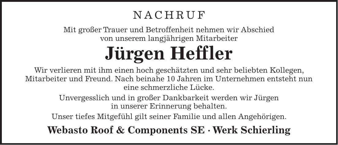 Nachruf Mit großer Trauer und Betroffenheit nehmen wir Abschied von unserem langjährigen Mitarbeiter Jürgen Heffler Wir verlieren mit ihm einen hoch geschätzten und sehr beliebten Kollegen, Mitarbeiter und Freund. Nach beinahe 10 Jahren im Unternehmen entsteht nun eine schmerzliche Lücke. Unvergesslich und in großer Dankbarkeit werden wir Jürgen in unserer Erinnerung behalten. Unser tiefes Mitgefühl gilt seiner Familie und allen Angehörigen. Webasto Roof & Components SE - Werk Schierling