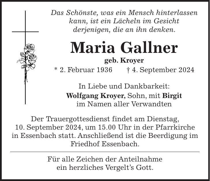 Das Schönste, was ein Mensch hinterlassen kann, ist ein Lächeln im Gesicht derjenigen, die an ihn denken. Maria Gallner geb. Kroyer * 2. Februar 1936 + 4. September 2024 In Liebe und Dankbarkeit: Wolfgang Kroyer, Sohn, mit Birgit im Namen aller Verwandten Der Trauergottesdienst findet am Dienstag, 10. September 2024, um 15.00 Uhr in der Pfarrkirche in Essenbach statt. Anschließend ist die Beerdigung im Friedhof Essenbach. Für alle Zeichen der Anteilnahme ein herzliches Vergelts Gott.