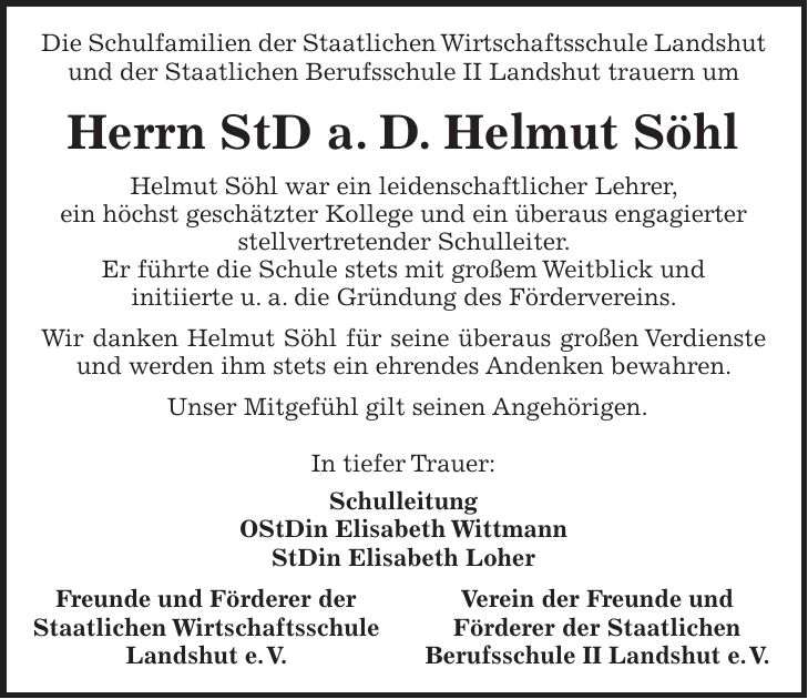 Die Schulfamilien der Staatlichen Wirtschaftsschule Landshut und der Staatlichen Berufsschule II Landshut trauern um Herrn StD a. D. Helmut Söhl Helmut Söhl war ein leidenschaftlicher Lehrer, ein höchst geschätzter Kollege und ein überaus engagierter stellvertretender Schulleiter. Er führte die Schule stets mit großem Weitblick und initiierte u. a. die Gründung des Fördervereins. Wir danken Helmut Söhl für seine überaus großen Verdienste und werden ihm stets ein ehrendes Andenken bewahren. Unser Mitgefühl gilt seinen Angehörigen. In tiefer Trauer: Schulleitung OStDin Elisabeth Wittmann StDin Elisabeth Loher Freunde und Förderer der Verein der Freunde und Staatlichen Wirtschaftsschule Förderer der Staatlichen Landshut e. V. Berufsschule II Landshut e. V.