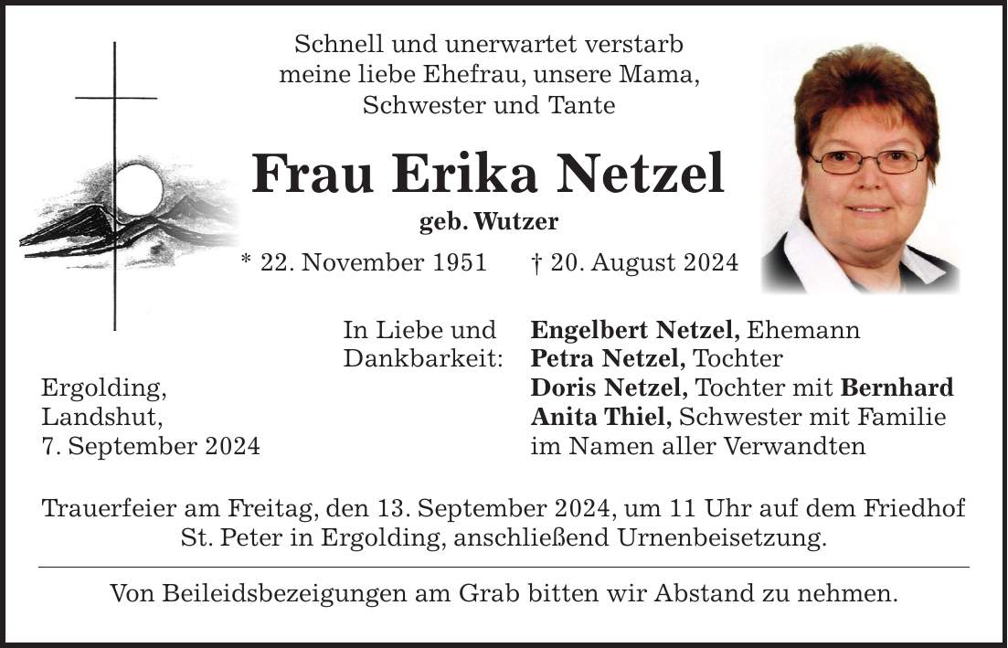 Schnell und unerwartet verstarb meine liebe Ehefrau, unsere Mama, Schwester und Tante Frau Erika Netzel geb. Wutzer * 22. November 1951 + 20. August 2024 In Liebe und Engelbert Netzel, Ehemann Dankbarkeit: Petra Netzel, Tochter Ergolding, Doris Netzel, Tochter mit Bernhard Landshut, Anita Thiel, Schwester mit Familie 7. September 2024 im Namen aller Verwandten Trauerfeier am Freitag, den 13. September 2024, um 11 Uhr auf dem Friedhof St. Peter in Ergolding, anschließend Urnenbeisetzung. Von Beileidsbezeigungen am Grab bitten wir Abstand zu nehmen.