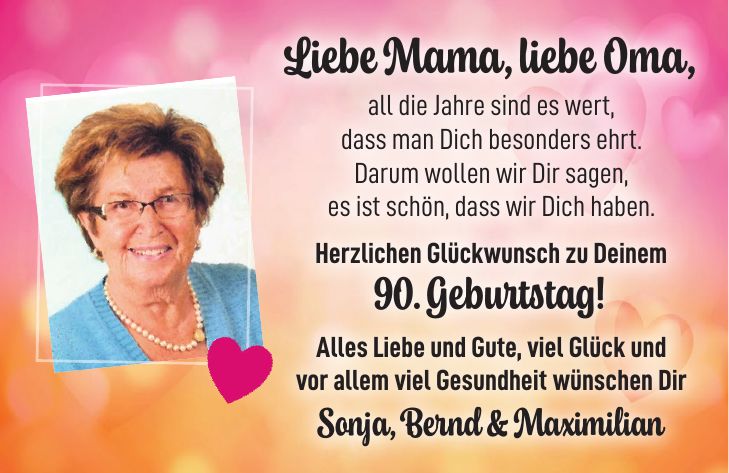 Liebe Mama, liebe Oma, all die Jahre sind es wert, dass man Dich besonders ehrt. Darum wollen wir Dir sagen, es ist schön, dass wir Dich haben. Herzlichen Glückwunsch zu Deinem 90. Geburtstag! Alles Liebe und Gute, viel Glück und vor allem viel Gesundheit wünschen Dir Sonja, Bernd & Maximilian