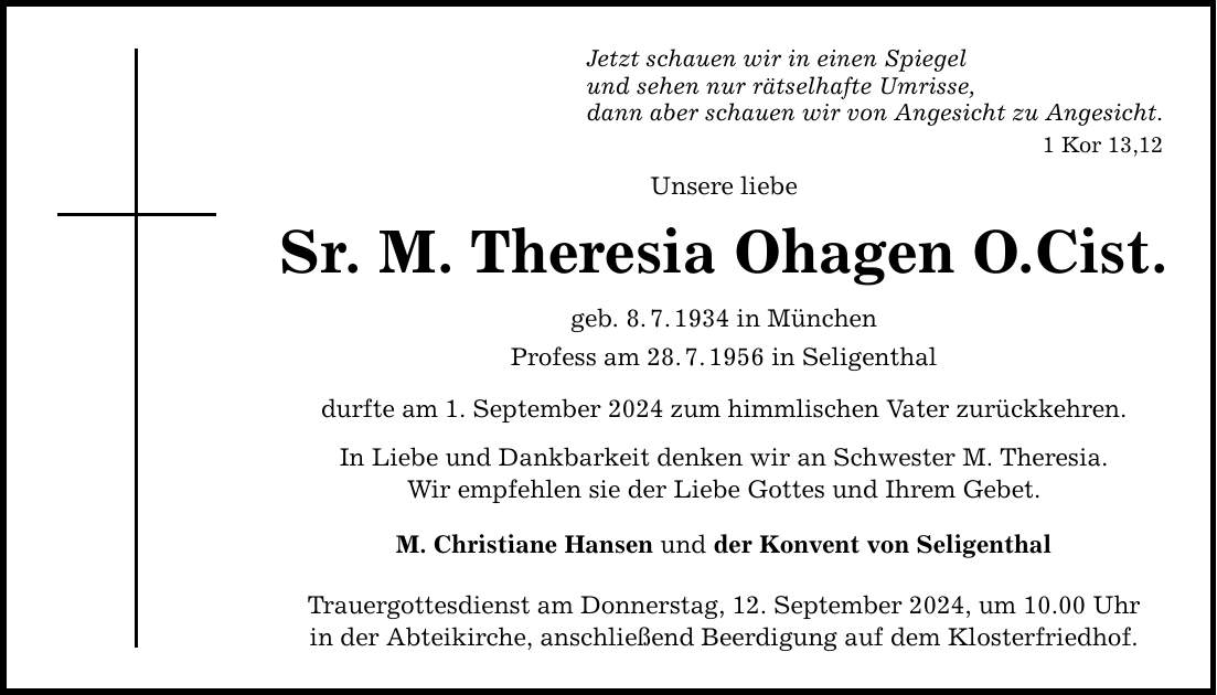 Jetzt schauen wir in einen Spiegel und sehen nur rätselhafte Umrisse, dann aber schauen wir von Angesicht zu Angesicht. 1 Kor 13,12 Unsere liebe Sr. M. Theresia Ohagen O.Cist. geb. 8.7.1934 in München Profess am 28.7.1956 in Seligenthal durfte am 1. September 2024 zum himmlischen Vater zurückkehren. In Liebe und Dankbarkeit denken wir an Schwester M. Theresia. Wir empfehlen sie der Liebe Gottes und Ihrem Gebet. M. Christiane Hansen und der Konvent von Seligenthal Trauergottesdienst am Donnerstag, 12. September 2024, um 10.00 Uhr in der Abteikirche, anschließend Beerdigung auf dem Klosterfriedhof.