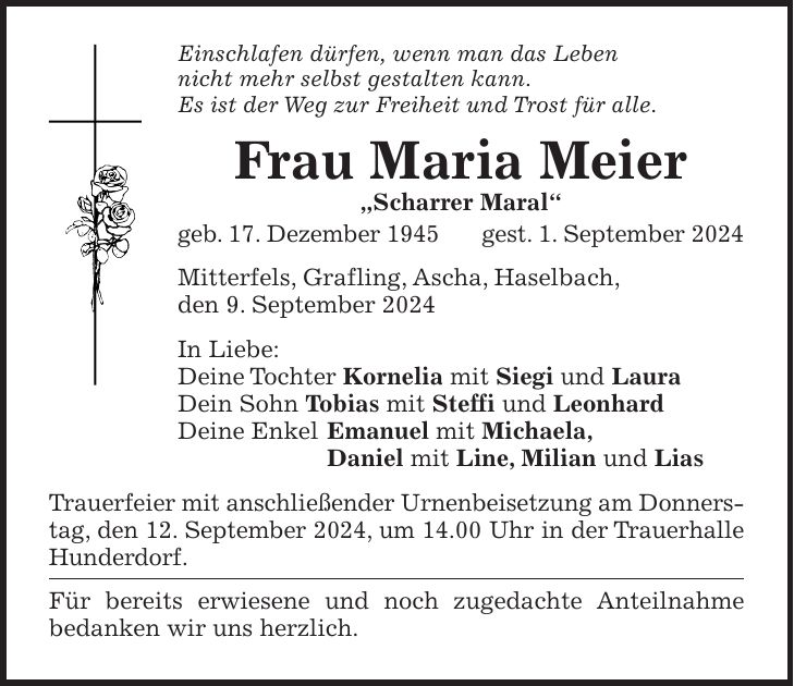 Einschlafen dürfen, wenn man das Leben nicht mehr selbst gestalten kann. Es ist der Weg zur Freiheit und Trost für alle. Frau Maria Meier 'Scharrer Maral' geb. 17. Dezember 1945 gest. 1. September 2024 Mitterfels, Grafling, Ascha, Haselbach, den 9. September 2024 In Liebe: Deine Tochter Kornelia mit Siegi und Laura Dein Sohn Tobias mit Steffi und Leonhard Deine Enkel Emanuel mit Michaela, Daniel mit Line, Milian und Lias Trauerfeier mit anschließender Urnenbeisetzung am Donnerstag, den 12. September 2024, um 14.00 Uhr in der Trauerhalle Hunderdorf. Für bereits erwiesene und noch zugedachte Anteilnahme bedanken wir uns herzlich.