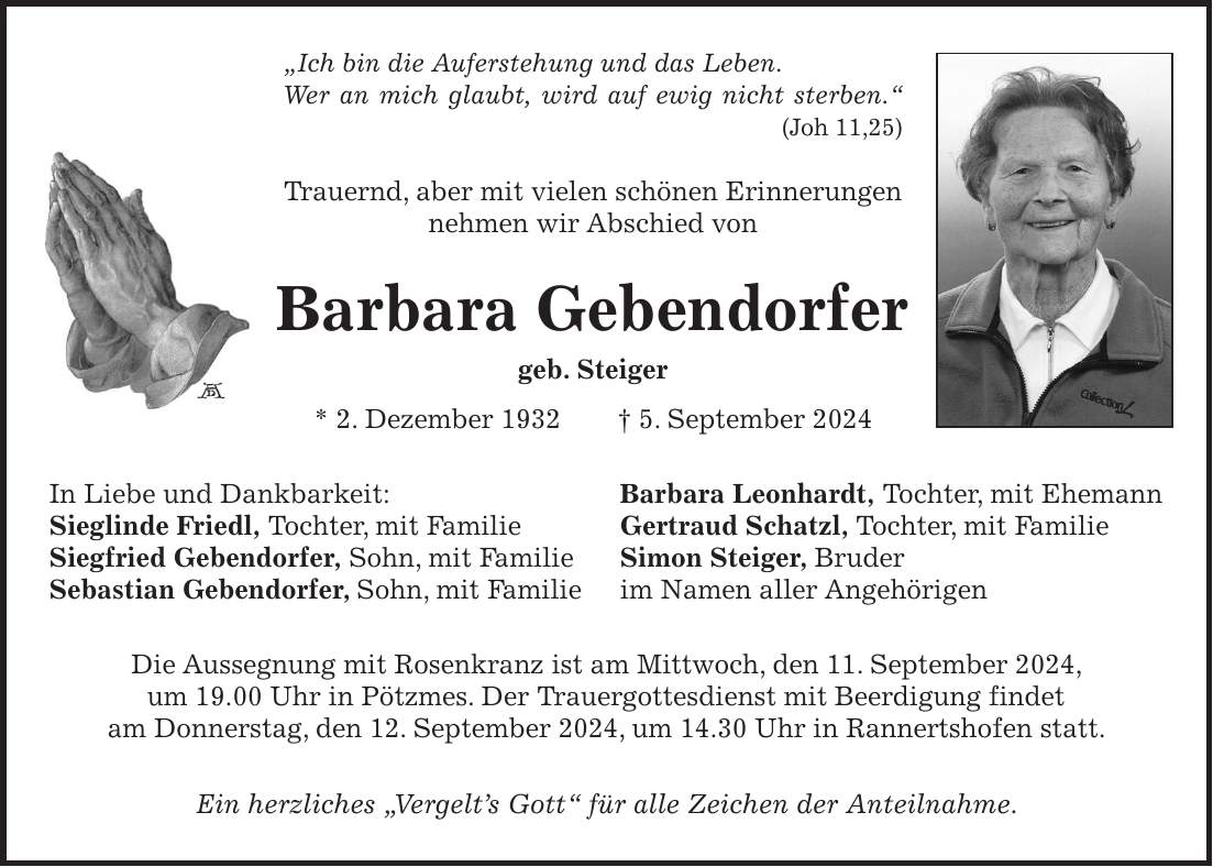 'Ich bin die Auferstehung und das Leben. Wer an mich glaubt, wird auf ewig nicht sterben.' (Joh 11,25) Trauernd, aber mit vielen schönen Erinnerungen nehmen wir Abschied von Barbara Gebendorfer geb. Steiger * 2. Dezember 1932 + 5. September 2024 In Liebe und Dankbarkeit: Barbara Leonhardt, Tochter, mit Ehemann Sieglinde Friedl, Tochter, mit Familie Gertraud Schatzl, Tochter, mit Familie Siegfried Gebendorfer, Sohn, mit Familie Simon Steiger, Bruder Sebastian Gebendorfer, Sohn, mit Familie im Namen aller Angehörigen Die Aussegnung mit Rosenkranz ist am Mittwoch, den 11. September 2024, um 19.00 Uhr in Pötzmes. Der Trauergottesdienst mit Beerdigung findet am Donnerstag, den 12. September 2024, um 14.30 Uhr in Rannertshofen statt. Ein herzliches 'Vergelts Gott' für alle Zeichen der Anteilnahme.