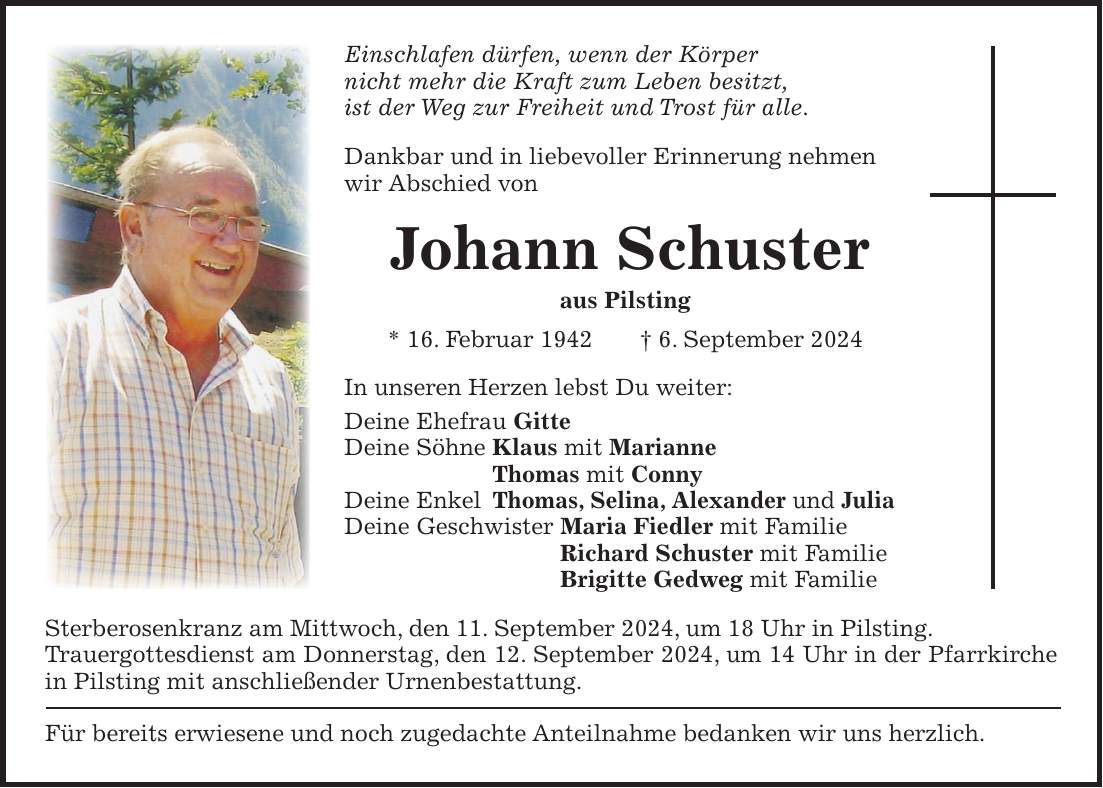 Einschlafen dürfen, wenn der Körper nicht mehr die Kraft zum Leben besitzt, ist der Weg zur Freiheit und Trost für alle. Dankbar und in liebevoller Erinnerung nehmen wir Abschied von Johann Schuster aus Pilsting * 16. Februar 1942 + 6. September 2024 In unseren Herzen lebst Du weiter: Deine Ehefrau Gitte Deine Söhne Klaus mit Marianne Thomas mit Conny Deine Enkel Thomas, Selina, Alexander und Julia Deine Geschwister Maria Fiedler mit Familie Richard Schuster mit Familie Brigitte Gedweg mit Familie Sterberosenkranz am Mittwoch, den 11. September 2024, um 18 Uhr in Pilsting. Trauergottesdienst am Donnerstag, den 12. September 2024, um 14 Uhr in der Pfarrkirche in Pilsting mit anschließender Urnenbestattung. Für bereits erwiesene und noch zugedachte Anteilnahme bedanken wir uns herzlich.