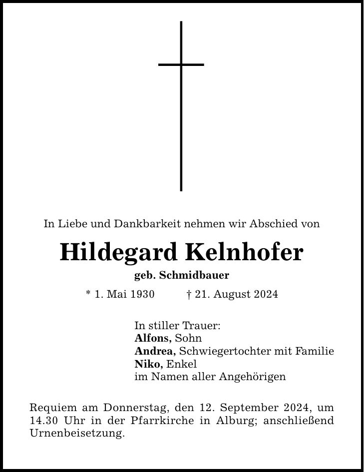 In Liebe und Dankbarkeit nehmen wir Abschied von Hildegard Kelnhofer geb. Schmidbauer * 1. Mai ***. August 2024 In stiller Trauer: Alfons, Sohn Andrea, Schwiegertochter mit Familie Niko, Enkel im Namen aller Angehörigen Requiem am Donnerstag, den 12. September 2024, um 14.30 Uhr in der Pfarrkirche in Alburg; anschließend Urnenbeisetzung.