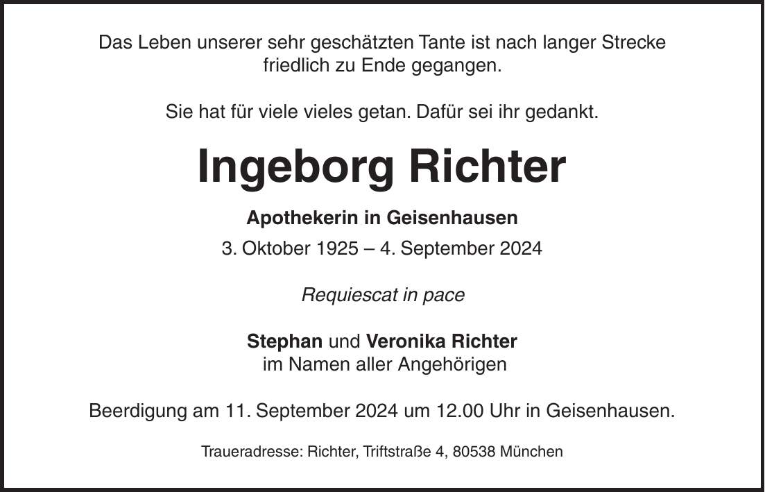 Das Leben unserer sehr geschätzten Tante ist nach langer Strecke friedlich zu Ende gegangen. Sie hat für viele vieles getan. Dafür sei ihr gedankt. Ingeborg Richter Apothekerin in Geisenhausen 3. Oktober 1925 - 4. September 2024 Requiescat in pace Stephan und Veronika Richter im Namen aller Angehörigen Beerdigung am 11. September 2024 um 12.00 Uhr in Geisenhausen. Traueradresse: Richter, Triftstraße 4, 80538 München