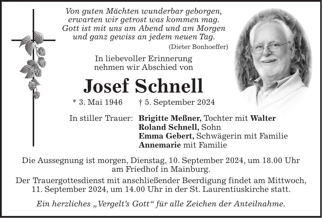 Von guten Mächten wunderbar geborgen, erwarten wir getrost was kommen mag. Gott ist mit uns am Abend und am Morgen und ganz gewiss an jedem neuen Tag. (Dieter Bonhoeffer) In liebevoller Erinnerung nehmen wir Abschied von Josef Schnell * 3. Mai 1946 + 5. September 2024 In stiller Trauer: Brigitte Meßner, Tochter mit Walter Roland Schnell, Sohn Emma Gebert, Schwägerin mit Familie Annemarie mit Familie Die Aussegnung ist morgen, Dienstag, 10. September 2024, um 18.00 Uhr am Friedhof in Mainburg. Der Trauergottesdienst mit anschließender Beerdigung findet am Mittwoch, 11. September 2024, um 14.00 Uhr in der St. Laurentiuskirche statt. Ein herzliches 'Vergelts Gott' für alle Zeichen der Anteilnahme.