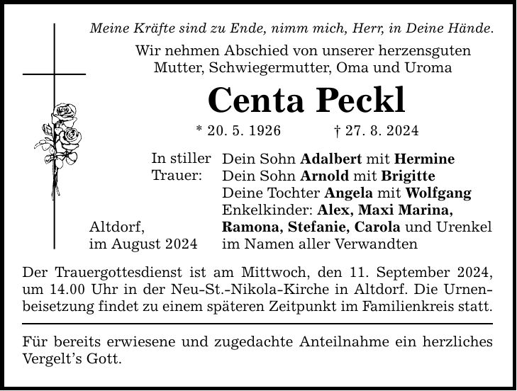 Meine Kräfte sind zu Ende, nimm mich, Herr, in Deine Hände. Wir nehmen Abschied von unserer herzensguten Mutter, Schwiegermutter, Oma und Uroma Centa Peckl * 20. 5. ***. 8. 2024 Altdorf, im August 2024 In stiller Trauer: Dein Sohn Adalbert mit Hermine Dein Sohn Arnold mit Brigitte Deine Tochter Angela mit Wolfgang Enkelkinder: Alex, Maxi Marina, Ramona, Stefanie, Carola und Urenkel im Namen aller Verwandten Der Trauergottesdienst ist am Mittwoch, den 11. September 2024, um 14.00 Uhr in der Neu-St.-Nikola-Kirche in Altdorf. Die Urnen- beisetzung findet zu einem späteren Zeitpunkt im Familienkreis statt. Für bereits erwiesene und zugedachte Anteilnahme ein herzliches Vergelts Gott.