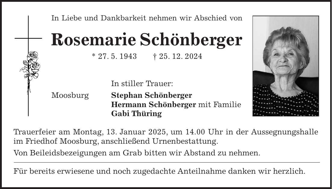 In Liebe und Dankbarkeit nehmen wir Abschied von Rosemarie Schönberger * 27. 5. 1943 + 25. 12. 2024 In stiller Trauer: Moosburg Stephan Schönberger Hermann Schönberger mit Familie Gabi Thüring Trauerfeier am Montag, 13. Januar 2025, um 14.00 Uhr in der Aussegnungshalle im Friedhof Moosburg, anschließend Urnenbestattung. Von Beileidsbezeigungen am Grab bitten wir Abstand zu nehmen. Für bereits erwiesene und noch zugedachte Anteilnahme danken wir herzlich.