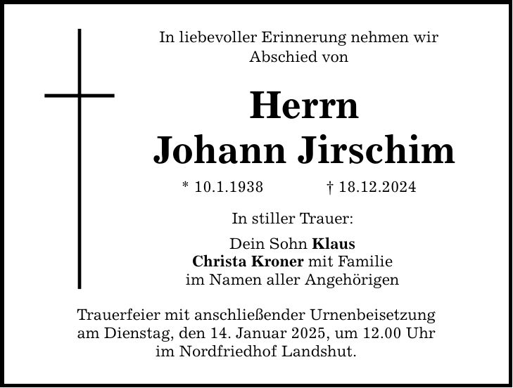 In liebevoller Erinnerung nehmen wir Abschied von Herrn Johann Jirschim * 10.1.1938 _ 18.12.2024 In stiller Trauer: Dein Sohn Klaus Christa Kroner mit Familie im Namen aller Angehörigen Trauerfeier mit anschließender Urnenbeisetzung am Dienstag, den 14. Januar 2025, um 12.00 Uhr im Nordfriedhof Landshut.