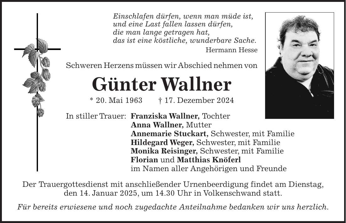 Einschlafen dürfen, wenn man müde ist, und eine Last fallen lassen dürfen, die man lange getragen hat, das ist eine köstliche, wunderbare Sache. Hermann Hesse Schweren Herzens müssen wir Abschied nehmen von Günter Wallner * 20. Mai 1963 + 17. Dezember 2024 In stiller Trauer: Franziska Wallner, Tochter Anna Wallner, Mutter Annemarie Stuckart, Schwester, mit Familie Hildegard Weger, Schwester, mit Familie Monika Reisinger, Schwester, mit Familie Florian und Matthias Knöferl im Namen aller Angehörigen und Freunde Der Trauergottesdienst mit anschließender Urnenbeerdigung findet am Dienstag, den 14. Januar 2025, um 14.30 Uhr in Volkenschwand statt. Für bereits erwiesene und noch zugedachte Anteilnahme bedanken wir uns herzlich.