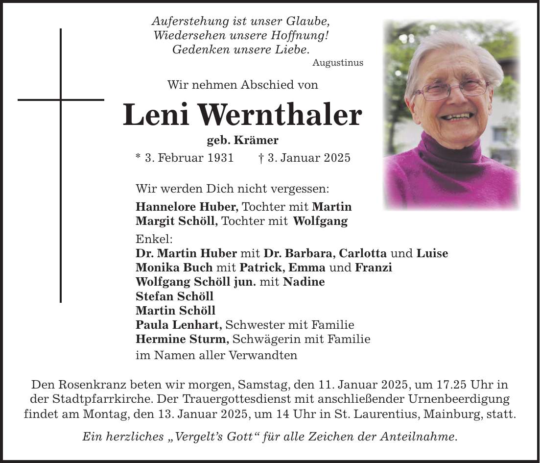  Auferstehung ist unser Glaube, Wiedersehen unsere Hoffnung! Gedenken unsere Liebe. Augustinus Wir nehmen Abschied von Leni Wernthaler geb. Krämer * 3. Februar 1931 + 3. Januar 2025 Wir werden Dich nicht vergessen: Hannelore Huber, Tochter mit Martin Margit Schöll, Tochter mit Wolfgang Enkel: Dr. Martin Huber mit Dr. Barbara, Carlotta und Luise Monika Buch mit Patrick, Emma und Franzi Wolfgang Schöll jun. mit Nadine Stefan Schöll Martin Schöll Paula Lenhart, Schwester mit Familie Hermine Sturm, Schwägerin mit Familie im Namen aller Verwandten Den Rosenkranz beten wir morgen, Samstag, den 11. Januar 2025, um 17.25 Uhr in der Stadtpfarrkirche. Der Trauergottesdienst mit anschließender Urnenbeerdigung findet am Montag, den 13. Januar 2025, um 14 Uhr in St. Laurentius, Mainburg, statt. Ein herzliches 'Vergelt's Gott' für alle Zeichen der Anteilnahme.