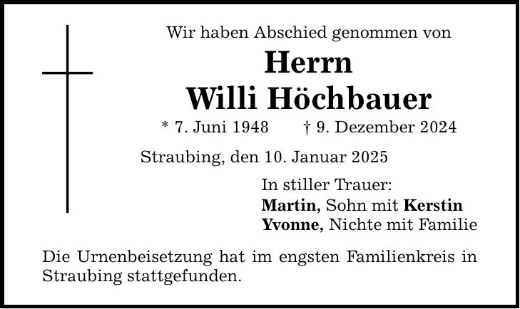 Wir haben Abschied genommen von Herrn Willi Höchbauer * 7. Juni 1948 _ 9. Dezember 2024 Straubing, den 10. Januar 2025 Die Urnenbeisetzung hat im engsten Familienkreis in Straubing stattgefunden. In stiller Trauer: Martin, Sohn mit Kerstin Yvonne, Nichte mit Familie