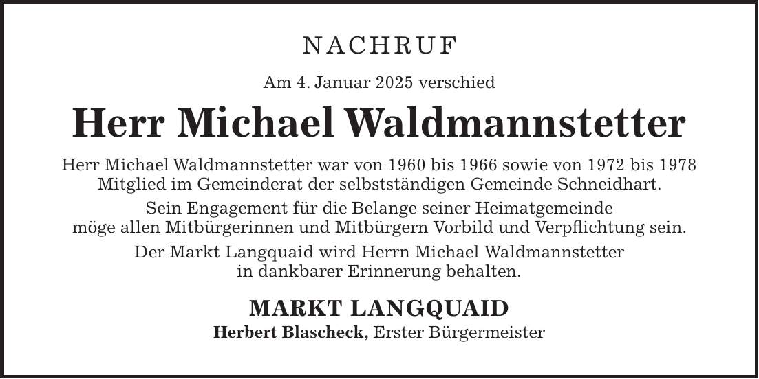 NACHRUF Am 4. Januar 2025 verschied Herr Michael Waldmannstetter Herr Michael Waldmannstetter war von 1960 bis 1966 sowie von 1972 bis 1978 Mitglied im Gemeinderat der selbstständigen Gemeinde Schneidhart. Sein Engagement für die Belange seiner Heimatgemeinde möge allen Mitbürgerinnen und Mitbürgern Vorbild und Verpflichtung sein. Der Markt Langquaid wird Herrn Michael Waldmannstetter in dankbarer Erinnerung behalten. MARKT LANGQUAID Herbert Blascheck, Erster Bürgermeister