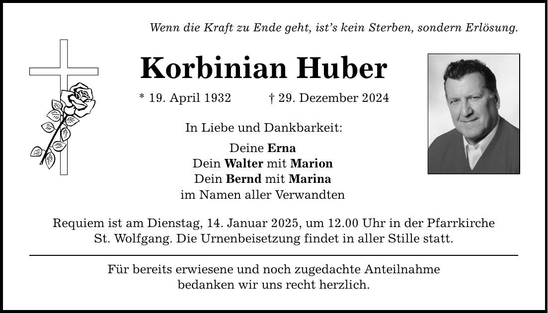 Wenn die Kraft zu Ende geht, ist's kein Sterben, sondern Erlösung. Korbinian Huber * 19. April 1932 _ 29. Dezember 2024 In Liebe und Dankbarkeit: Deine Erna Dein Walter mit Marion Dein Bernd mit Marina im Namen aller Verwandten Requiem ist am Dienstag, 14. Januar 2025, um 12.00 Uhr in der Pfarrkirche St. Wolfgang. Die Urnenbeisetzung findet in aller Stille statt. Für bereits erwiesene und noch zugedachte Anteilnahme bedanken wir uns recht herzlich.