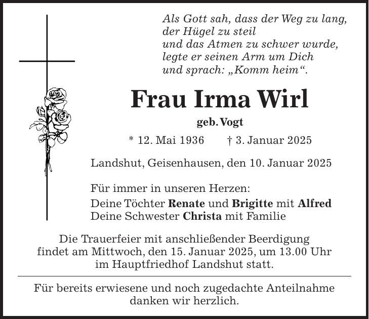 Als Gott sah, dass der Weg zu lang, der Hügel zu steil und das Atmen zu schwer wurde, legte er seinen Arm um Dich und sprach: 'Komm heim'. Frau Irma Wirl geb. Vogt * 12. Mai 1936 + 3. Januar 2025 Landshut, Geisenhausen, den 10. Januar 2025 Für immer in unseren Herzen: Deine Töchter Renate und Brigitte mit Alfred Deine Schwester Christa mit Familie Die Trauerfeier mit anschließender Beerdigung findet am Mittwoch, den 15. Januar 2025, um 13.00 Uhr im Hauptfriedhof Landshut statt. Für bereits erwiesene und noch zugedachte Anteilnahme danken wir herzlich.