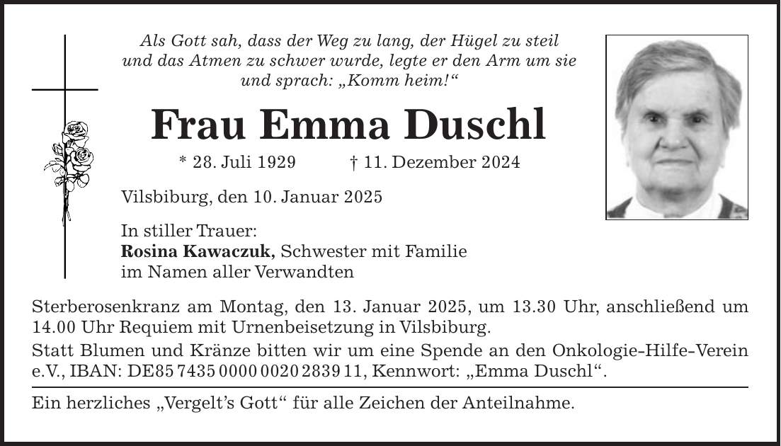 Als Gott sah, dass der Weg zu lang, der Hügel zu steil und das Atmen zu schwer wurde, legte er den Arm um sie und sprach: 'Komm heim!' Frau Emma Duschl * 28. Juli 1929 + 11. Dezember 2024 Vilsbiburg, den 10. Januar 2025 In stiller Trauer: Rosina Kawaczuk, Schwester mit Familie im Namen aller Verwandten Sterberosenkranz am Montag, den 13. Januar 2025, um 13.30 Uhr, anschließend um 14.00 Uhr Requiem mit Urnenbeisetzung in Vilsbiburg. Statt Blumen und Kränze bitten wir um eine Spende an den Onkologie-Hilfe-Verein e.V., IBAN: DE***, Kennwort: 'Emma Duschl'. Ein herzliches 'Vergelt's Gott' für alle Zeichen der Anteilnahme.