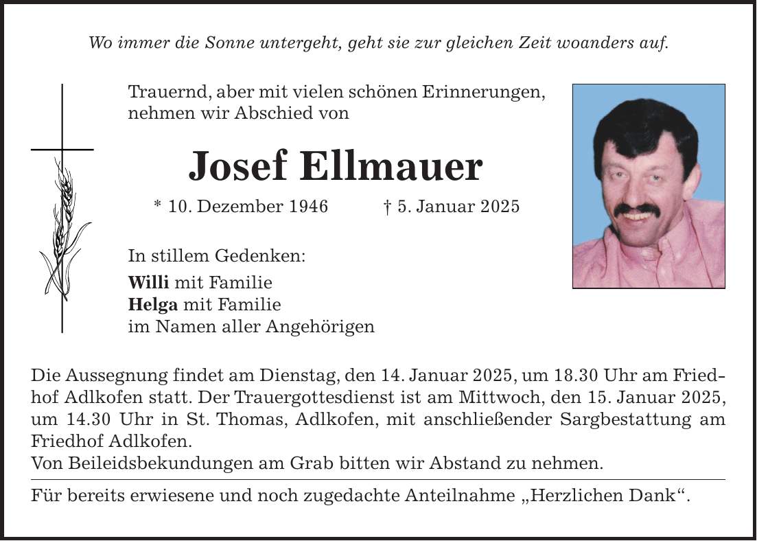 Wo immer die Sonne untergeht, geht sie zur gleichen Zeit woanders auf. Trauernd, aber mit vielen schönen Erinnerungen, nehmen wir Abschied von Josef Ellmauer * 10. Dezember 1946 + 5. Januar 2025 In stillem Gedenken: Willi mit Familie Helga mit Familie im Namen aller Angehörigen Die Aussegnung findet am Dienstag, den 14. Januar 2025, um 18.30 Uhr am Friedhof Adlkofen statt. Der Trauergottesdienst ist am Mittwoch, den 15. Januar 2025, um 14.30 Uhr in St. Thomas, Adlkofen, mit anschließender Sargbestattung am Friedhof Adlkofen. Von Beileidsbekundungen am Grab bitten wir Abstand zu nehmen. Für bereits erwiesene und noch zugedachte Anteilnahme 'Herzlichen Dank'.