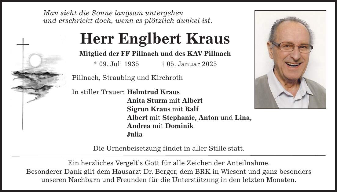 Man sieht die Sonne langsam untergehen und erschrickt doch, wenn es plötzlich dunkel ist. Herr Englbert Kraus Mitglied der FF Pillnach und des KAV Pillnach * 09. Juli 1935 _ 05. Januar 2025 Pillnach, Straubing und Kirchroth In stiller Trauer: Helmtrud Kraus Anita Sturm mit Albert Sigrun Kraus mit Ralf Albert mit Stephanie, Anton und Lina, Andrea mit Dominik Julia Die Urnenbeisetzung findet in aller Stille statt. Ein herzliches Vergelt's Gott für alle Zeichen der Anteilnahme. Besonderer Dank gilt dem Hausarzt Dr. Berger, dem BRK in Wiesent und ganz besonders unseren Nachbarn und Freunden für die Unterstützung in den letzten Monaten.