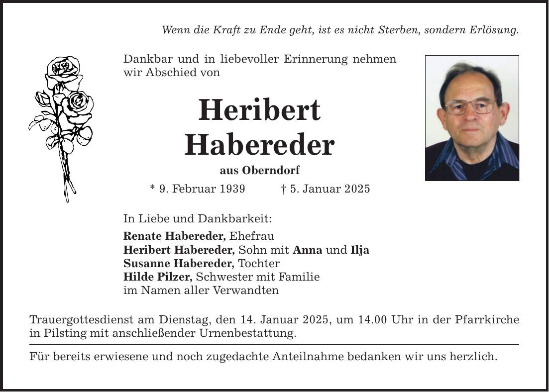 Wenn die Kraft zu Ende geht, ist es nicht Sterben, sondern Erlösung. Dankbar und in liebevoller Erinnerung nehmen wir Abschied von Heribert Habereder aus Oberndorf * 9. Februar 1939 _ 5. Januar 2025 In Liebe und Dankbarkeit: Renate Habereder, Ehefrau Heribert Habereder, Sohn mit Anna und Ilja Susanne Habereder, Tochter Hilde Pilzer, Schwester mit Familie im Namen aller Verwandten Trauergottesdienst am Dienstag, den 14. Januar 2025, um 14.00 Uhr in der Pfarrkirche in Pilsting mit anschließender Urnenbestattung. Für bereits erwiesene und noch zugedachte Anteilnahme bedanken wir uns herzlich.