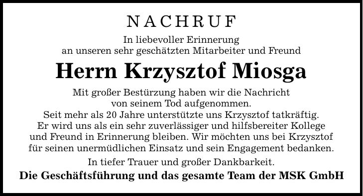 NACHRUF In liebevoller Erinnerung an unseren sehr geschätzten Mitarbeiter und Freund Herrn Krzysztof Miosga Mit großer Bestürzung haben wir die Nachricht von seinem Tod aufgenommen. Seit mehr als 20 Jahre unterstützte uns Krzysztof tatkräftig. Er wird uns als ein sehr zuverlässiger und hilfsbereiter Kollege und Freund in Erinnerung bleiben. Wir möchten uns bei Krzysztof für seinen unermüdlichen Einsatz und sein Engagement bedanken. In tiefer Trauer und großer Dankbarkeit. Die Geschäftsführung und das gesamte Team der MSK GmbH