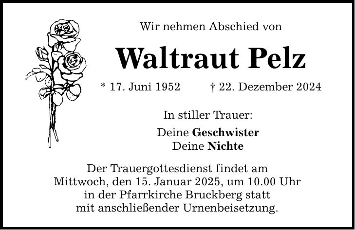 Wir nehmen Abschied von Waltraut Pelz * 17. Juni 1952 _ 22. Dezember 2024 In stiller Trauer: Deine Geschwister Deine Nichte Der Trauergottesdienst findet am Mittwoch, den 15. Januar 2025, um 10.00 Uhr in der Pfarrkirche Bruckberg statt mit anschließender Urnenbeisetzung.