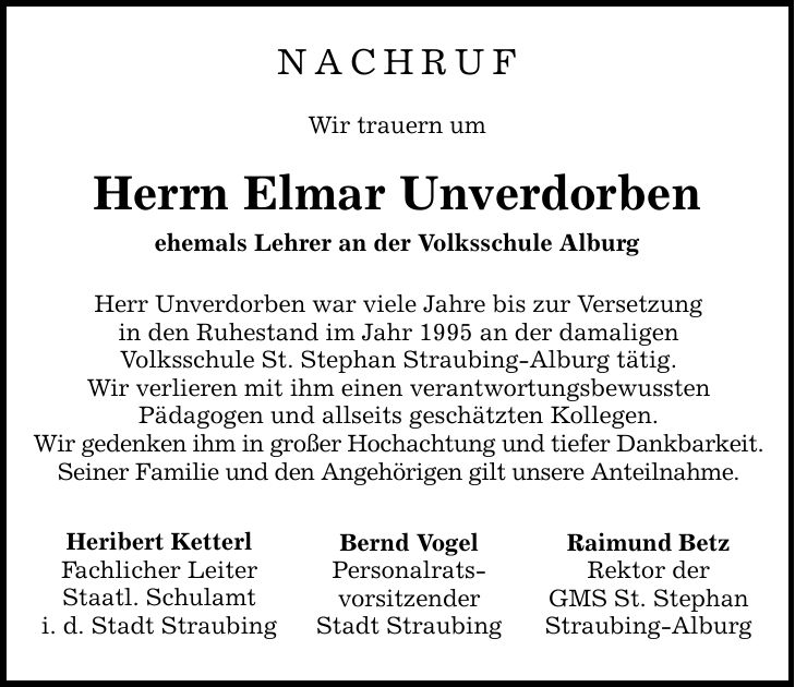 NachrufWir trauern umHerrn Elmar Unverdorbenehemals Lehrer an der Volksschule AlburgHerr Unverdorben war viele Jahre bis zur Versetzungin den Ruhestand im Jahr 1995 an der damaligenVolksschule St. Stephan Straubing-Alburg tätig.Wir verlieren mit ihm einen verantwortungsbewusstenPädagogen und allseits geschätzten Kollegen.Wir gedenken ihm in großer Hochachtung und tiefer Dankbarkeit.Seiner Familie und den Angehörigen gilt unsere Anteilnahme.Heribert KetterlFachlicher LeiterStaatl. Schulamti. d. Stadt StraubingBernd VogelPersonalrats-vorsitzenderStadt StraubingRaimund BetzRektor derGMS St. StephanStraubing-Alburg