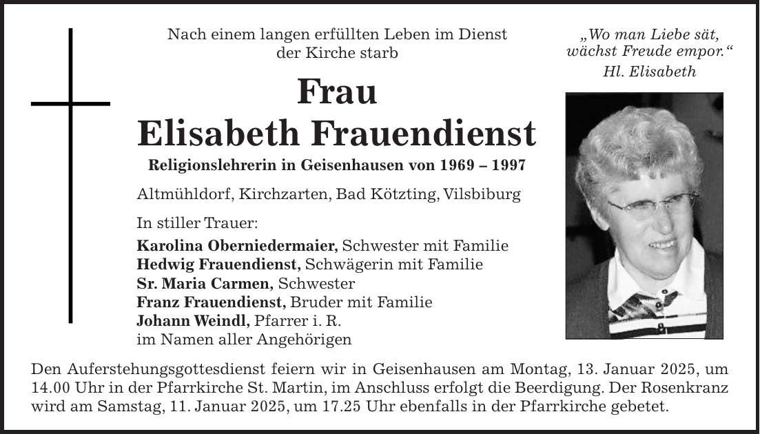 Nach einem langen erfüllten Leben im Dienst der Kirche starb Frau Elisabeth Frauendienst Religionslehrerin in Geisenhausen von *** Altmühldorf, Kirchzarten, Bad Kötzting, Vilsbiburg In stiller Trauer: Karolina Oberniedermaier, Schwester mit Familie Hedwig Frauendienst, Schwägerin mit Familie Sr. Maria Carmen, Schwester Franz Frauendienst, Bruder mit Familie Johann Weindl, Pfarrer i. R. im Namen aller Angehörigen Den Auferstehungsgottesdienst feiern wir in Geisenhausen am Montag, 13. Januar 2025, um 14.00 Uhr in der Pfarrkirche St. Martin, im Anschluss erfolgt die Beerdigung. Der Rosenkranz wird am Samstag, 11. Januar 2025, um 17.25 Uhr ebenfalls in der Pfarrkirche gebetet.'Wo man Liebe sät, wächst Freude empor.' Hl. Elisabeth