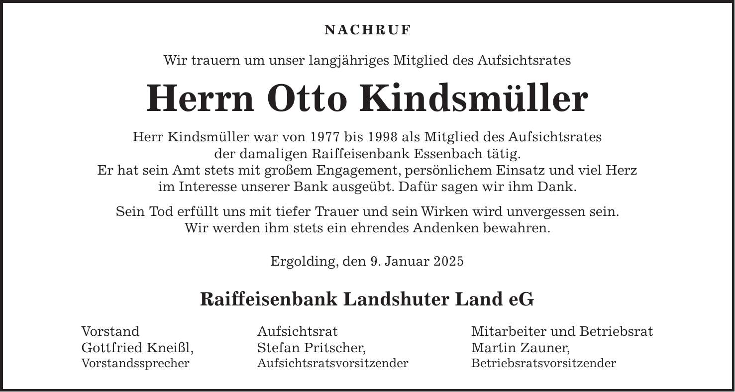 Nachruf Wir trauern um unser langjähriges Mitglied des Aufsichtsrates Herrn Otto Kindsmüller Herr Kindsmüller war von 1977 bis 1998 als Mitglied des Aufsichtsrates der damaligen Raiffeisenbank Essenbach tätig. Er hat sein Amt stets mit großem Engagement, persönlichem Einsatz und viel Herz im Interesse unserer Bank ausgeübt. Dafür sagen wir ihm Dank. Sein Tod erfüllt uns mit tiefer Trauer und sein Wirken wird unvergessen sein. Wir werden ihm stets ein ehrendes Andenken bewahren. Ergolding, den 9. Januar 2025 Raiffeisenbank Landshuter Land eG Vorstand Aufsichtsrat Mitarbeiter und Betriebsrat Gottfried Kneißl, Stefan Pritscher, Martin Zauner, Vorstandssprecher Aufsichtsratsvorsitzender Betriebsratsvorsitzender