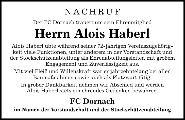 NACHRUF Der FC Dornach trauert um sein Ehrenmitglied Herrn Alois Haberl Alois Haberl übte während seiner 72-jährigen Vereinszugehörigkeit viele Funktionen, unter anderem in der Vorstandschaft und der Stockschützenabteilung als Ehrenabteilungsleiter, mit großem Engagement und Zuverlässigkeit aus. Mit viel Fleiß und Willenskraft war er jahrzehntelang bei allen Baumaßnahmen sowie auch als Platzwart tätig. In großer Dankbarkeit nehmen wir Abschied und werden Alois Haberl stets ein ehrendes Gedenken bewahren. FC Dornach im Namen der Vorstandschaft und der Stockschützenabteilung