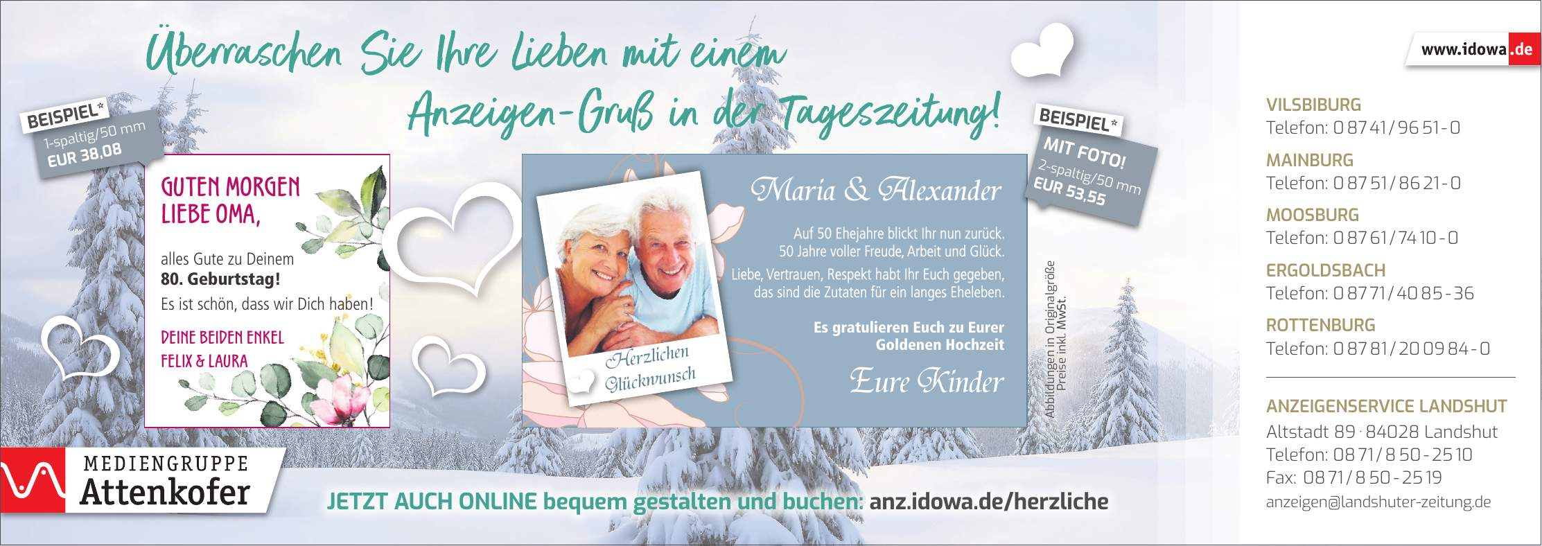 Maria & AlexanderEure KinderHerzlichen GlückwunschGuten Morgen liebe Oma, alles Gute zu Deinem 80. Geburtstag! Es ist schön, dass wir Dich haben! Deine beiden Enkel Felix & LauraVilsbiburg Telefon: *** Mainburg Telefon: *** Moosburg Telefon: *** Ergoldsbach Telefon: *** Rottenburg Telefon: *** Anzeigenservice Landshut Altstadt *** Landshut Telefon: *** Fax: *** anzeigen@landshuter-zeitung.deJetzt auch online bequem gestalten und buchen: anz.idowa.de/herzliche* Abbildungen in Originalgröße Preise inkl. MwSt.1-spaltig/50 mm EUR 38,08BEISPIEL*2-spaltig/50 mm EUR 53,55MIT FOTO!BEISPIEL*Auf 50 Ehejahre blickt Ihr nun zurück. 50 Jahre voller Freude, Arbeit und Glück. Liebe, Vertrauen, Respekt habt Ihr Euch gegeben, das sind die Zutaten für ein langes Eheleben. Es gratulieren Euch zu Eurer Goldenen Hochzeit