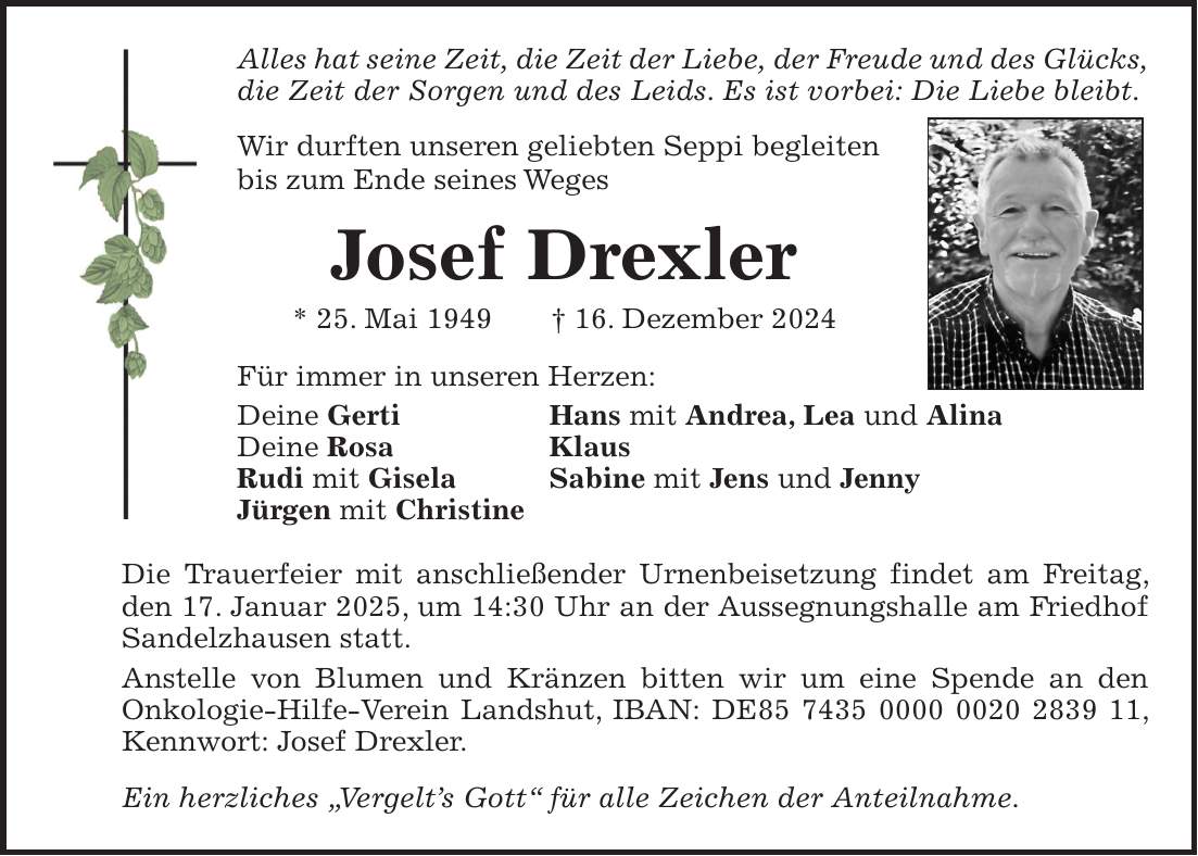 Alles hat seine Zeit, die Zeit der Liebe, der Freude und des Glücks, die Zeit der Sorgen und des Leids. Es ist vorbei: Die Liebe bleibt. Wir durften unseren geliebten Seppi begleiten bis zum Ende seines Weges Josef Drexler * 25. Mai 1949 + 16. Dezember 2024 Für immer in unseren Herzen: Deine Gerti Hans mit Andrea, Lea und Alina Deine Rosa Klaus Rudi mit Gisela Sabine mit Jens und Jenny Jürgen mit Christine Die Trauerfeier mit anschließender Urnenbeisetzung findet am Freitag, den 17. Januar 2025, um 14:30 Uhr an der Aussegnungshalle am Friedhof Sandelzhausen statt. Anstelle von Blumen und Kränzen bitten wir um eine Spende an den Onkologie-Hilfe-Verein Landshut, IBAN: DE***, Kennwort: Josef Drexler. Ein herzliches 'Vergelt's Gott'' für alle Zeichen der Anteilnahme.