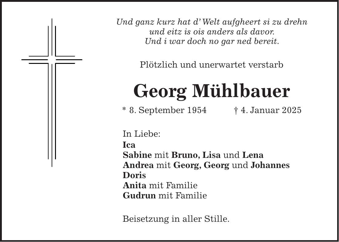 Und ganz kurz hat d' Welt aufgheert si zu drehn und eitz is ois anders als davor. Und i war doch no gar ned bereit. Plötzlich und unerwartet verstarb Georg Mühlbauer * 8. September 1954 + 4. Januar 2025 In Liebe: Ica Sabine mit Bruno, Lisa und Lena Andrea mit Georg, Georg und Johannes Doris Anita mit Familie Gudrun mit Familie Beisetzung in aller Stille.