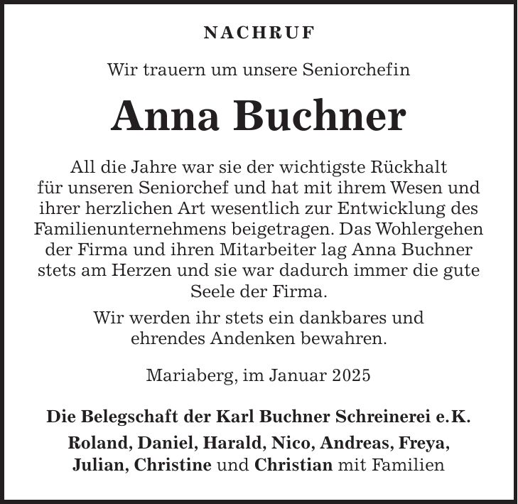  nachruf Wir trauern um unsere Seniorchefin Anna Buchner All die Jahre war sie der wichtigste Rückhalt für unseren Seniorchef und hat mit ihrem Wesen und ihrer herzlichen Art wesentlich zur Entwicklung des Familienunternehmens beigetragen. Das Wohlergehen der Firma und ihren Mitarbeiter lag Anna Buchner stets am Herzen und sie war dadurch immer die gute Seele der Firma. Wir werden ihr stets ein dankbares und ehrendes Andenken bewahren. Mariaberg, im Januar 2025 Die Belegschaft der Karl Buchner Schreinerei e. K. Roland, Daniel, Harald, Nico, Andreas, Freya, Julian, Christine und Christian mit Familien