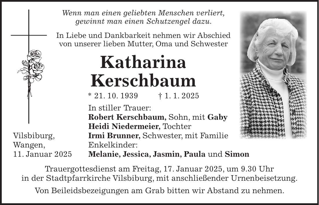  Wenn man einen geliebten Menschen verliert, gewinnt man einen Schutzengel dazu. In Liebe und Dankbarkeit nehmen wir Abschied von unserer lieben Mutter, Oma und Schwester Katharina Kerschbaum * 21. 10. 1939 + 1. 1. 2025 In stiller Trauer: Robert Kerschbaum, Sohn, mit Gaby Heidi Niedermeier, Tochter Vilsbiburg, Irmi Brunner, Schwester, mit Familie Wangen, Enkelkinder: 11. Januar 2025 Melanie, Jessica, Jasmin, Paula und Simon Trauergottesdienst am Freitag, 17. Januar 2025, um 9.30 Uhr in der Stadtpfarrkirche Vilsbiburg, mit anschließender Urnenbeisetzung. Von Beileidsbezeigungen am Grab bitten wir Abstand zu nehmen.