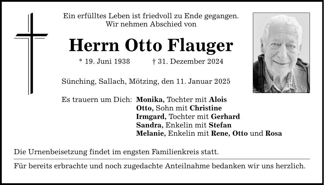 Ein erfülltes Leben ist friedvoll zu Ende gegangen.Wir nehmen Abschied vonHerrn Otto Flauger* 19. Juni 1938 _ 31. Dezember 2024Sünching, Sallach, Mötzing, den 11. Januar 2025Es trauern um Dich:Monika, Tochter mit AloisOtto, Sohn mit ChristineIrmgard, Tochter mit GerhardSandra, Enkelin mit StefanMelanie, Enkelin mit Rene, Otto und RosaDie Urnenbeisetzung findet im engsten Familienkreis statt.Für bereits erbrachte und noch zugedachte Anteilnahme bedanken wir uns herzlich.