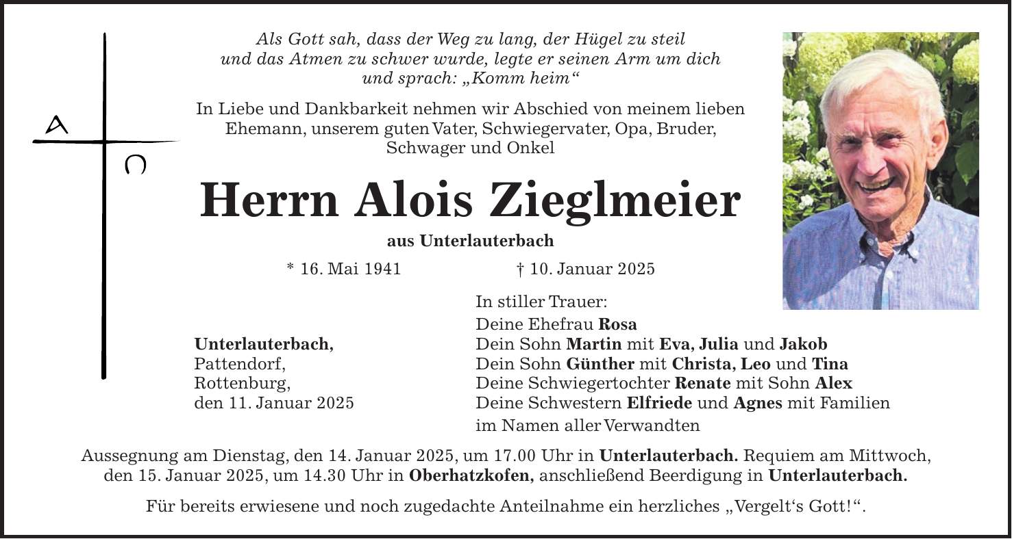 Als Gott sah, dass der Weg zu lang, der Hügel zu steil und das Atmen zu schwer wurde, legte er seinen Arm um dich und sprach: 'Komm heim' In Liebe und Dankbarkeit nehmen wir Abschied von meinem lieben Ehemann, unserem guten Vater, Schwiegervater, Opa, Bruder, Schwager und Onkel Herrn Alois Zieglmeier aus Unterlauterbach * 16. Mai 1941 + 10. Januar 2025 In stiller Trauer: Deine Ehefrau Rosa Unterlauterbach, Dein Sohn Martin mit Eva, Julia und Jakob Pattendorf, Dein Sohn Günther mit Christa, Leo und Tina Rottenburg, Deine Schwiegertochter Renate mit Sohn Alex den 11. Januar 2025 Deine Schwestern Elfriede und Agnes mit Familien im Namen aller Verwandten Aussegnung am Dienstag, den 14. Januar 2025, um 17.00 Uhr in Unterlauterbach. Requiem am Mittwoch, den 15. Januar 2025, um 14.30 Uhr in Oberhatzkofen, anschließend Beerdigung in Unterlauterbach. Für bereits erwiesene und noch zugedachte Anteilnahme ein herzliches 'Vergelt's Gott!'.Als Gott sah, dass der Weg zu lang, der Hügel zu steil und das Atmen zu schwer wurde, legte er seinen Arm um dich und sprach: 'Komm heim' In Liebe und Dankbarkeit nehmen wir Abschied von meinem lieben Ehemann, unserem guten Vater, Schwiegervater, Opa, Bruder, Schwager und Onkel Herrn Alois Zieglmeier aus Unterlauterbach * 16. Mai 1941 + 10. Januar 2025 Unterlauterbach, Pattendorf, Rottenburg, den 11. Januar 2025 In stiller Trauer: Deine Ehefrau Rosa Dein Sohn Martin mit Eva, Julia und Jakob Dein Sohn Günther mit Christa, Leo und Tina Deine Schwiegertochter Renate mit Sohn Alex Deine Schwestern Elfriede und Agnes mit Familien im Namen aller Verwandten Aussegnung am Dienstag, den 14. Januar 2025 um 17 Uhr in Unterlauterbach. Requiem am Mittwoch, den 15. Januar 2025 um 14.30 Uhr in Oberhatzkofen, anschließend Beerdigung in Unterlauterbach. Für bereits erwiesene und noch zugedachte Anteilnahme ein herzliches 'Vergelt's Gott!'.