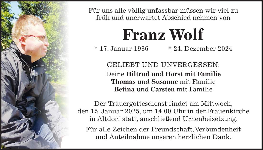  Für uns alle völlig unfassbar müssen wir viel zu früh und unerwartet Abschied nehmen von Franz Wolf * 17. Januar 1986 + 24. Dezember 2024 GELIEBT UND UNVERGESSEN: Deine Hiltrud und Horst mit Familie Thomas und Susanne mit Familie Betina und Carsten mit Familie Der Trauergottesdienst findet am Mittwoch, den 15. Januar 2025, um 14.00 Uhr in der Frauenkirche in Altdorf statt, anschließend Urnenbeisetzung. Für alle Zeichen der Freundschaft, Verbundenheit und Anteilnahme unseren herzlichen Dank.