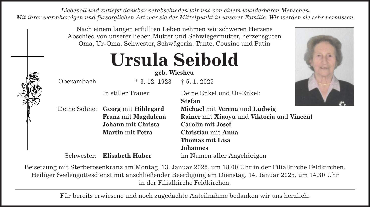 Liebevoll und zutiefst dankbar verabschieden wir uns von einem wunderbaren Menschen. Mit ihrer warmherzigen und fürsorglichen Art war sie der Mittelpunkt in unserer Familie. Wir werden sie sehr vermissen. Nach einem langen erfüllten Leben nehmen wir schweren Herzens Abschied von unserer lieben Mutter und Schwiegermutter, herzensguten Oma, Ur-Oma, Schwester, Schwägerin, Tante, Cousine und Patin Ursula Seibold geb. Wiesheu Oberambach Deine Söhne: Schwester: * 3. 12. 1928 _ 5. 1. 2025 In stiller Trauer: Deine Enkel und Ur-Enkel: Stefan Georg mit Hildegard Michael mit Verena und Ludwig Franz mit Magdalena Rainer mit Xiaoyu und Viktoria und Vincent Johann mit Christa Carolin mit Josef Martin mit Petra Christian mit Anna Thomas mit Lisa Johannes Elisabeth Huber im Namen aller Angehörigen Beisetzung mit Sterberosenkranz am Montag, 13. Januar 2025, um 18.00 Uhr in der Filialkirche Feldkirchen. Heiliger Seelengottesdienst mit anschließender Beerdigung am Dienstag, 14. Januar 2025, um 14.30 Uhr in der Filialkirche Feldkirchen. Für bereits erwiesene und noch zugedachte Anteilnahme bedanken wir uns herzlich.