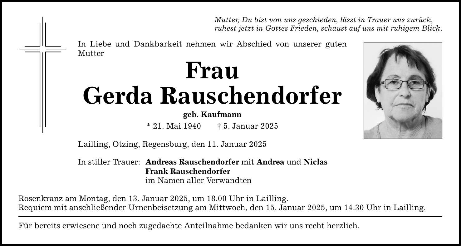 Mutter, Du bist von uns geschieden, lässt in Trauer uns zurück,ruhest jetzt in Gottes Frieden, schaust auf uns mit ruhigem Blick.In Liebe und Dankbarkeit nehmen wir Abschied von unserer guten MutterFrauGerda Rauschendorfergeb. Kaufmann* 21. Mai 1940 _ 5. Januar 2025Lailling, Otzing, Regensburg, den 11. Januar 2025In stiller Trauer: Andreas Rauschendorfer mit Andrea und Niclas Frank Rauschendorfer im Namen aller VerwandtenRosenkranz am Montag, den 13. Januar 2025, um 18.00 Uhr in Lailling.Requiem mit anschließender Urnenbeisetzung am Mittwoch, den 15. Januar 2025, um 14.30 Uhr in Lailling. Für bereits erwiesene und noch zugedachte Anteilnahme bedanken wir uns recht herzlich.