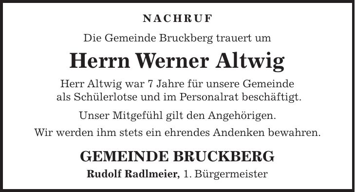 NACHRUF Die Gemeinde Bruckberg trauert um Herrn Werner Altwig Herr Altwig war 7 Jahre für unsere Gemeinde als Schülerlotse und im Personalrat beschäftigt. Unser Mitgefühl gilt den Angehörigen. Wir werden ihm stets ein ehrendes Andenken bewahren. GEMEINDE BRUCKBERG Rudolf Radlmeier, 1. Bürgermeister