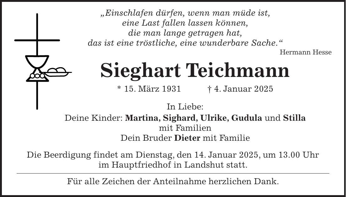  'Einschlafen dürfen, wenn man müde ist, eine Last fallen lassen können, die man lange getragen hat, das ist eine tröstliche, eine wunderbare Sache.' Hermann Hesse Sieghart Teichmann * 15. März 1931 + 4. Januar 2025 In Liebe: Deine Kinder: Martina, Sighard, Ulrike, Gudula und Stilla mit Familien Dein Bruder Dieter mit Familie Die Beerdigung findet am Dienstag, den 14. Januar 2025, um 13.00 Uhr im Hauptfriedhof in Landshut statt. Für alle Zeichen der Anteilnahme herzlichen Dank.