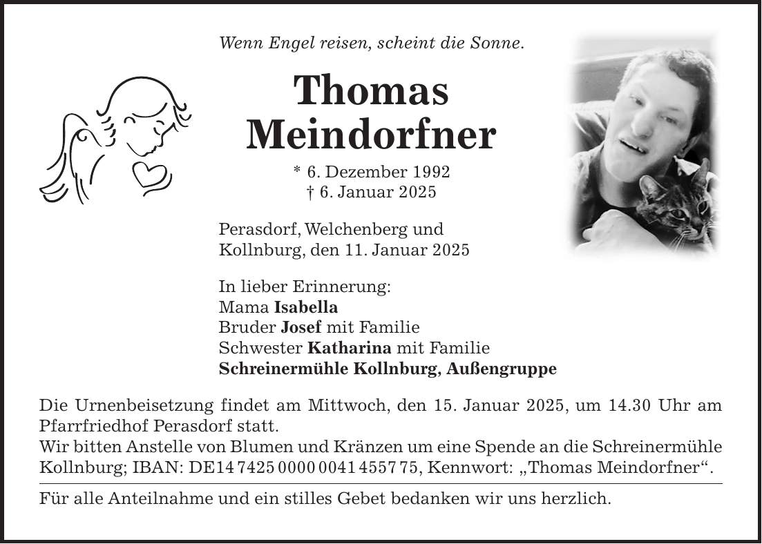 Wenn Engel reisen, scheint die Sonne. Thomas Meindorfner * 6. Dezember 1992 + 6. Januar 2025 Perasdorf, Welchenberg und Kollnburg, den 11. Januar 2025 In lieber Erinnerung: Mama Isabella Bruder Josef mit Familie Schwester Katharina mit Familie Schreinermühle Kollnburg, Außengruppe Die Urnenbeisetzung findet am Mittwoch, den 15. Januar 2025, um 14.30 Uhr am Pfarrfriedhof Perasdorf statt. Wir bitten Anstelle von Blumen und Kränzen um eine Spende an die Schreinermühle Kollnburg; IBAN: DE***, Kennwort: 'Thomas Meindorfner'. Für alle Anteilnahme und ein stilles Gebet bedanken wir uns herzlich.