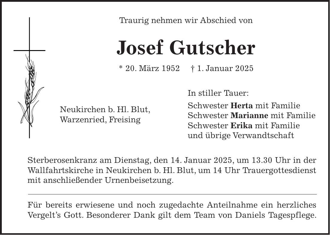 Traurig nehmen wir Abschied von Josef Gutscher * 20. März 1952 + 1. Januar 2025 In stiller Tauer: Schwester Herta mit Familie Schwester Marianne mit Familie Schwester Erika mit Familie und übrige Verwandtschaft Sterberosenkranz am Dienstag, den 14. Januar 2025, um 13.30 Uhr in der Wallfahrtskirche in Neukirchen b. Hl. Blut, um 14 Uhr Trauergottesdienst mit anschließender Urnenbeisetzung. Für bereits erwiesene und noch zugedachte Anteilnahme ein herzliches Vergelt's Gott. Besonderer Dank gilt dem Team von Daniels Tagespflege.Neukirchen b. Hl. Blut, Warzenried, Freising