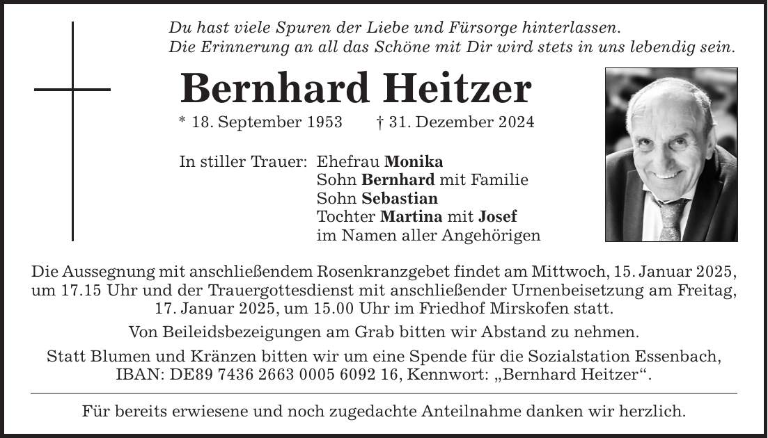 Du hast viele Spuren der Liebe und Fürsorge hinterlassen. Die Erinnerung an all das Schöne mit Dir wird stets in uns lebendig sein. Bernhard Heitzer * 18. September 1953 + 31. Dezember 2024 In stiller Trauer: Ehefrau Monika Sohn Bernhard mit Familie Sohn Sebastian Tochter Martina mit Josef im Namen aller Angehörigen Die Aussegnung mit anschließendem Rosenkranzgebet findet am Mittwoch, 15. Januar 2025, um 17.15 Uhr und der Trauergottesdienst mit anschließender Urnenbeisetzung am Freitag, 17. Januar 2025, um 15.00 Uhr im Friedhof Mirskofen statt. Von Beileidsbezeigungen am Grab bitten wir Abstand zu nehmen. Statt Blumen und Kränzen bitten wir um eine Spende für die Sozialstation Essenbach, IBAN: DE***, Kennwort: 'Bernhard Heitzer'. Für bereits erwiesene und noch zugedachte Anteilnahme danken wir herzlich.