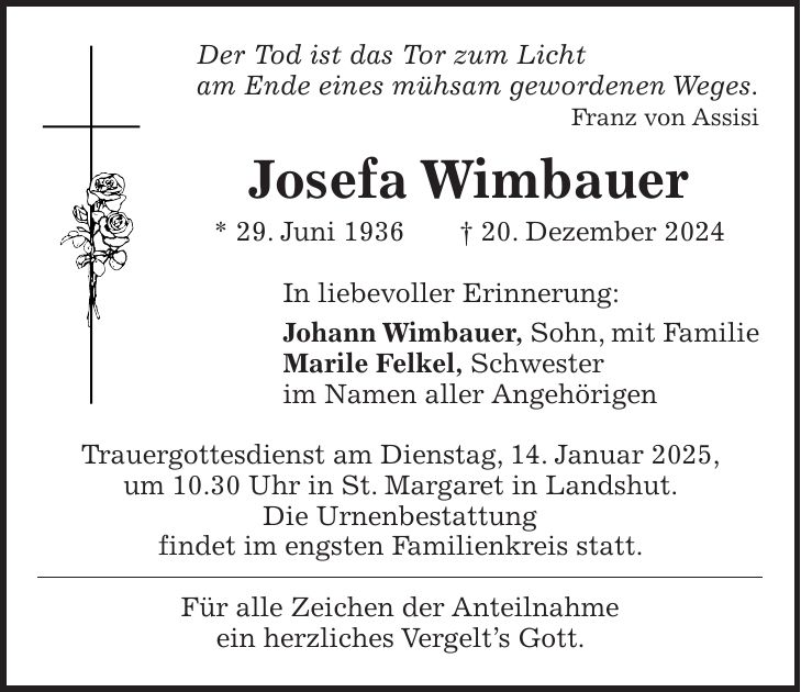 Der Tod ist das Tor zum Licht am Ende eines mühsam gewordenen Weges. Franz von Assisi Josefa Wimbauer * 29. Juni 1936 + 20. Dezember 2024 In liebevoller Erinnerung: Johann Wimbauer, Sohn, mit Familie Marile Felkel, Schwester im Namen aller Angehörigen Trauergottesdienst am Dienstag, 14. Januar 2025, um 10.30 Uhr in St. Margaret in Landshut. Die Urnenbestattung findet im engsten Familienkreis statt. Für alle Zeichen der Anteilnahme ein herzliches Vergelt's Gott.