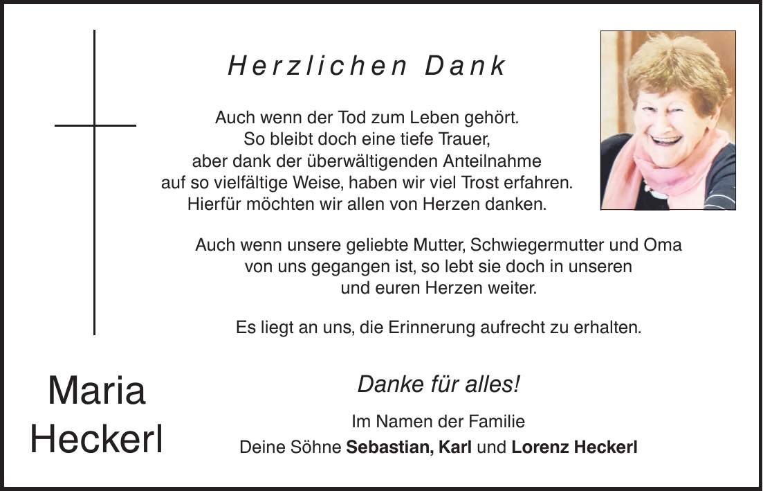 Maria Heckerl Herzlichen Dank Auch wenn der Tod zum Leben gehört. So bleibt doch eine tiefe Trauer, aber dank der überwältigenden Anteilnahme auf so vielfältige Weise, haben wir viel Trost erfahren. Hierfür möchten wir allen von Herzen danken. Auch wenn unsere geliebte Mutter, Schwiegermutter und Oma von uns gegangen ist, so lebt sie doch in unseren und euren Herzen weiter. Es liegt an uns, die Erinnerung aufrecht zu erhalten. Danke für alles! Im Namen der Familie Deine Söhne Sebastian, Karl und Lorenz Heckerl