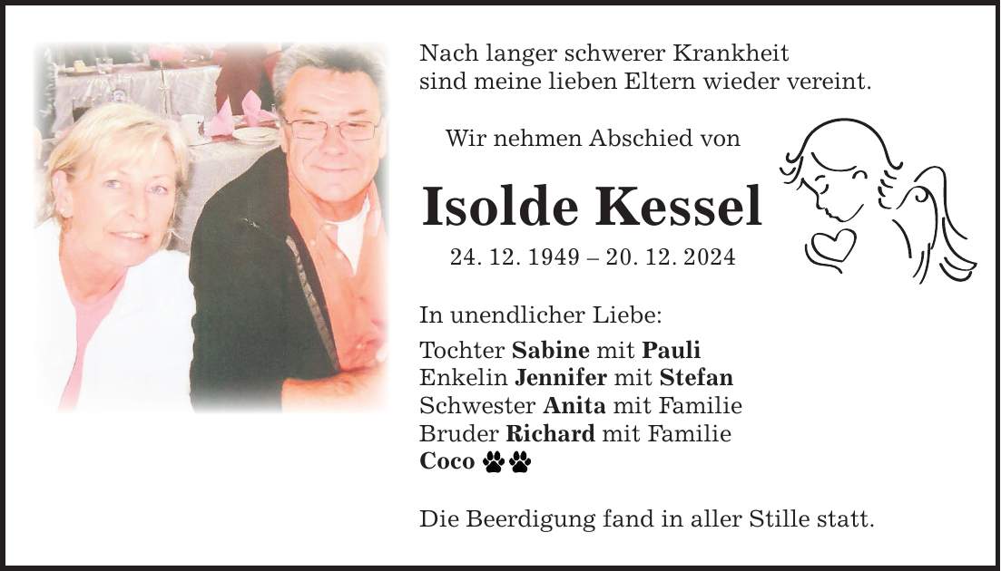 Nach langer schwerer Krankheit sind meine lieben Eltern wieder vereint. Wir nehmen Abschied von Isolde Kessel 24. 12. ***. 12. 2024 In unendlicher Liebe: Tochter Sabine mit Pauli Enkelin Jennifer mit Stefan Schwester Anita mit Familie Bruder Richard mit Familie Coco Die Beerdigung fand in aller Stille statt.