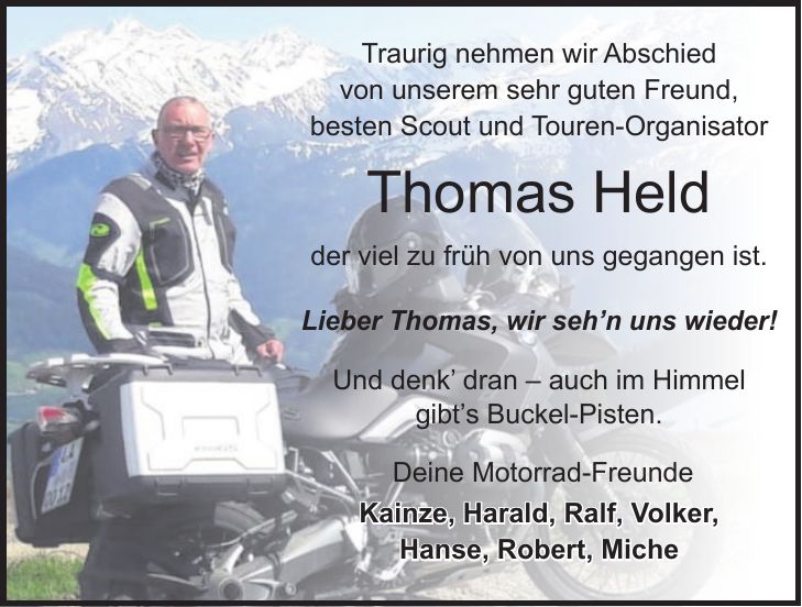 Traurig nehmen wir Abschied von unserem sehr guten Freund, besten Scout und Touren-Organisator Thomas Held der viel zu früh von uns gegangen ist. Lieber Thomas, wir seh'n uns wieder! Und denk' dran - auch im Himmel gibt's Buckel-Pisten. Deine Motorrad-Freunde Kainze, Harald, Ralf, Volker, Hanse, Robert, Miche